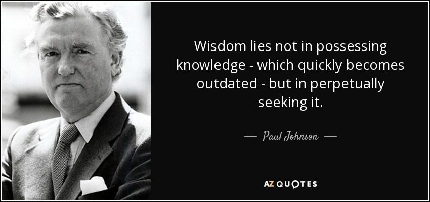 Wisdom lies not in possessing knowledge - which quickly becomes outdated - but in perpetually seeking it. - Paul Johnson