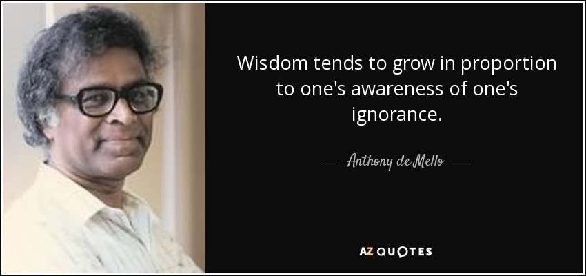 Wisdom tends to grow in proportion to one's awareness of one's ignorance. - Anthony de Mello