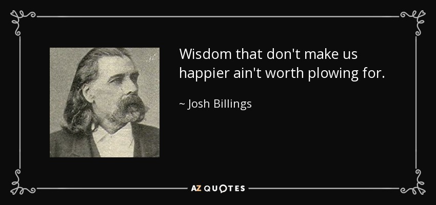 Wisdom that don't make us happier ain't worth plowing for. - Josh Billings