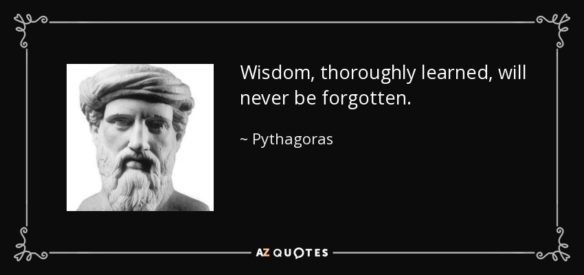 Wisdom, thoroughly learned, will never be forgotten. - Pythagoras