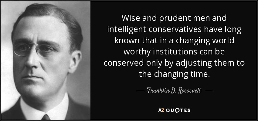 Wise and prudent men and intelligent conservatives have long known that in a changing world worthy institutions can be conserved only by adjusting them to the changing time. - Franklin D. Roosevelt