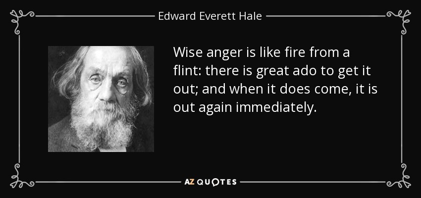 Wise anger is like fire from a flint: there is great ado to get it out; and when it does come, it is out again immediately. - Edward Everett Hale