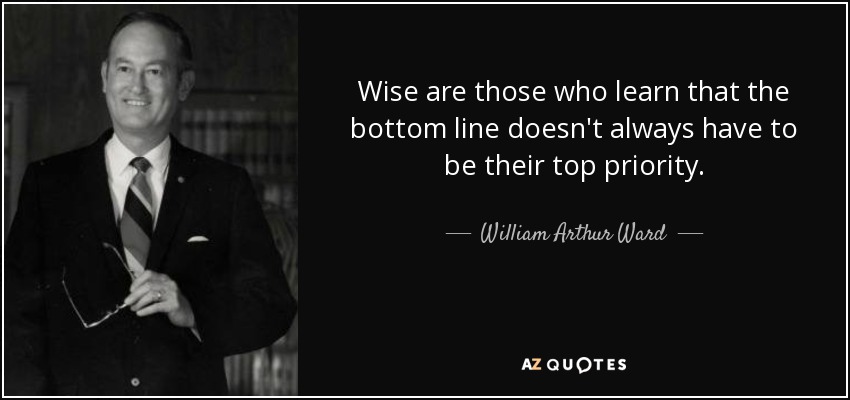 Wise are those who learn that the bottom line doesn't always have to be their top priority. - William Arthur Ward