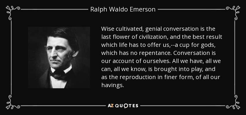 Wise cultivated, genial conversation is the last flower of civilization, and the best result which life has to offer us,--a cup for gods, which has no repentance. Conversation is our account of ourselves. All we have, all we can, all we know, is brought into play, and as the reproduction in finer form, of all our havings. - Ralph Waldo Emerson