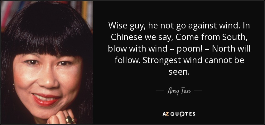 Wise guy, he not go against wind. In Chinese we say, Come from South, blow with wind -- poom! -- North will follow. Strongest wind cannot be seen. - Amy Tan