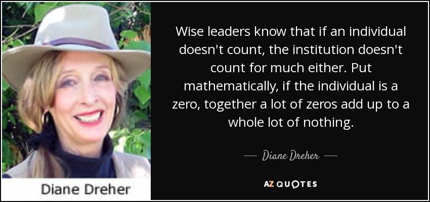 Wise leaders know that if an individual doesn't count, the institution doesn't count for much either. Put mathematically, if the individual is a zero, together a lot of zeros add up to a whole lot of nothing. - Diane Dreher