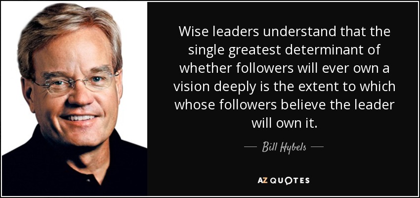Wise leaders understand that the single greatest determinant of whether followers will ever own a vision deeply is the extent to which whose followers believe the leader will own it. - Bill Hybels