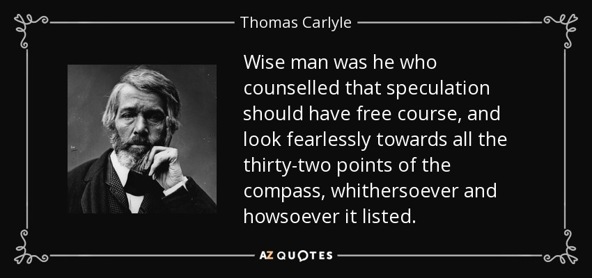 Wise man was he who counselled that speculation should have free course, and look fearlessly towards all the thirty-two points of the compass, whithersoever and howsoever it listed. - Thomas Carlyle
