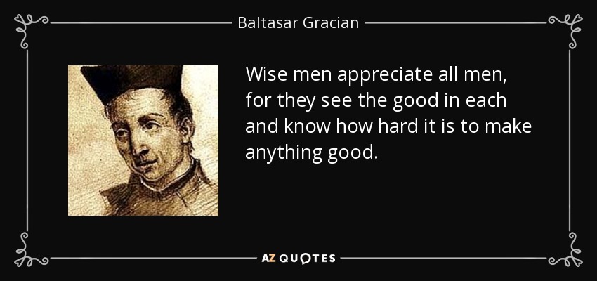 Wise men appreciate all men, for they see the good in each and know how hard it is to make anything good. - Baltasar Gracian