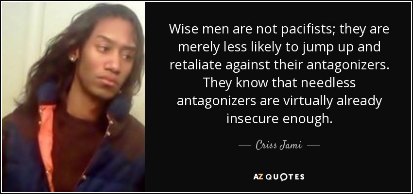 Wise men are not pacifists; they are merely less likely to jump up and retaliate against their antagonizers. They know that needless antagonizers are virtually already insecure enough. - Criss Jami