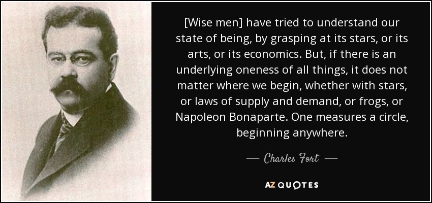 [Wise men] have tried to understand our state of being, by grasping at its stars, or its arts, or its economics. But, if there is an underlying oneness of all things, it does not matter where we begin, whether with stars, or laws of supply and demand, or frogs, or Napoleon Bonaparte. One measures a circle, beginning anywhere. - Charles Fort