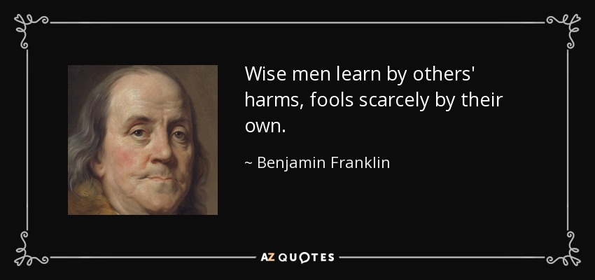Wise men learn by others' harms, fools scarcely by their own. - Benjamin Franklin