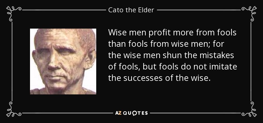 Wise men profit more from fools than fools from wise men; for the wise men shun the mistakes of fools, but fools do not imitate the successes of the wise. - Cato the Elder