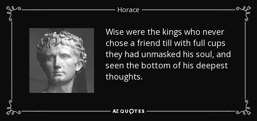 Wise were the kings who never chose a friend till with full cups they had unmasked his soul, and seen the bottom of his deepest thoughts. - Horace