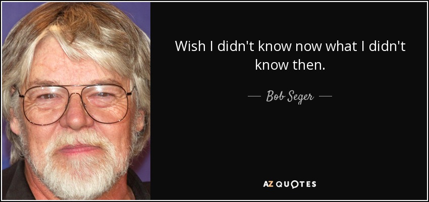 Wish I didn't know now what I didn't know then. - Bob Seger