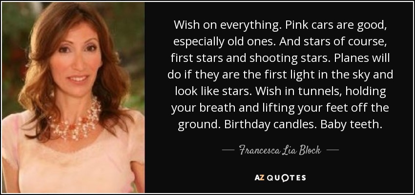 Wish on everything. Pink cars are good, especially old ones. And stars of course, first stars and shooting stars. Planes will do if they are the first light in the sky and look like stars. Wish in tunnels, holding your breath and lifting your feet off the ground. Birthday candles. Baby teeth. - Francesca Lia Block