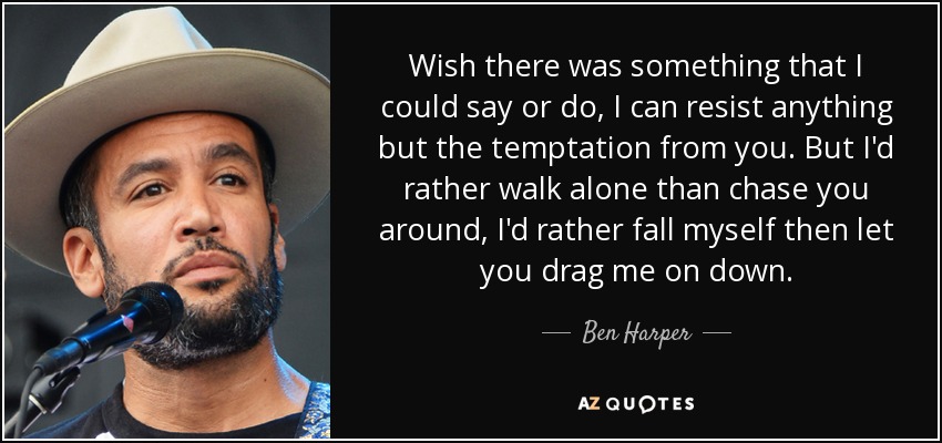 Wish there was something that I could say or do, I can resist anything but the temptation from you. But I'd rather walk alone than chase you around, I'd rather fall myself then let you drag me on down. - Ben Harper