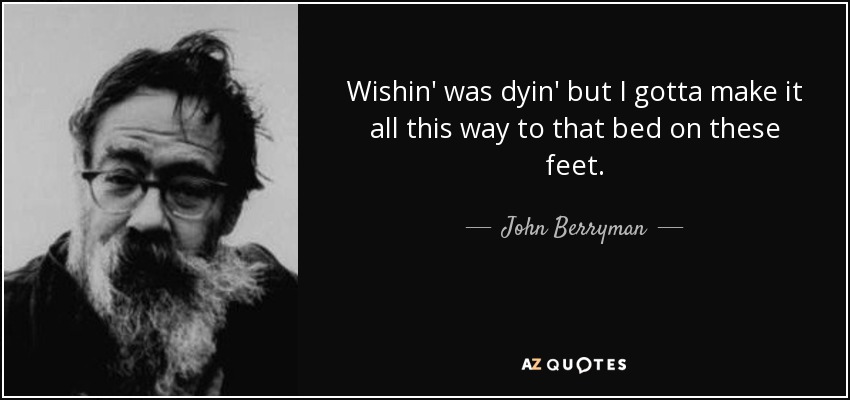 Wishin' was dyin' but I gotta make it all this way to that bed on these feet. - John Berryman