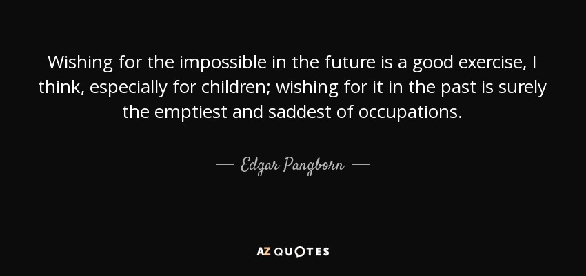 Wishing for the impossible in the future is a good exercise, I think, especially for children; wishing for it in the past is surely the emptiest and saddest of occupations. - Edgar Pangborn