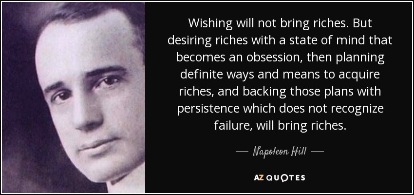Wishing will not bring riches. But desiring riches with a state of mind that becomes an obsession, then planning definite ways and means to acquire riches, and backing those plans with persistence which does not recognize failure, will bring riches. - Napoleon Hill