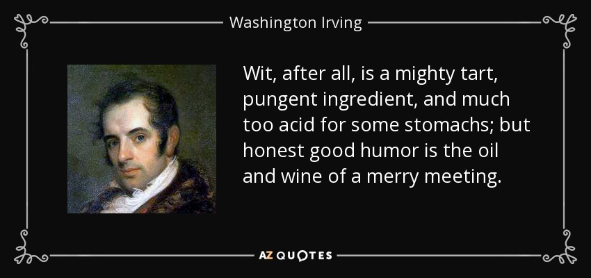 Wit, after all, is a mighty tart, pungent ingredient, and much too acid for some stomachs; but honest good humor is the oil and wine of a merry meeting. - Washington Irving