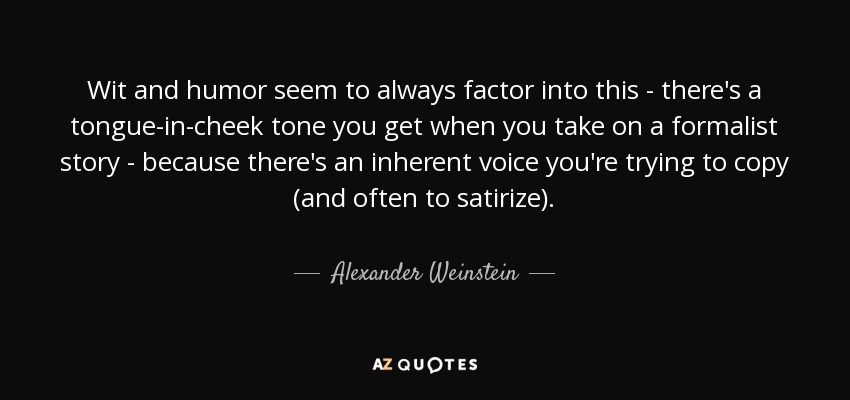 Wit and humor seem to always factor into this - there's a tongue-in-cheek tone you get when you take on a formalist story - because there's an inherent voice you're trying to copy (and often to satirize). - Alexander Weinstein