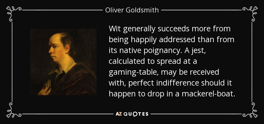 Wit generally succeeds more from being happily addressed than from its native poignancy. A jest, calculated to spread at a gaming-table, may be received with, perfect indifference should it happen to drop in a mackerel-boat. - Oliver Goldsmith
