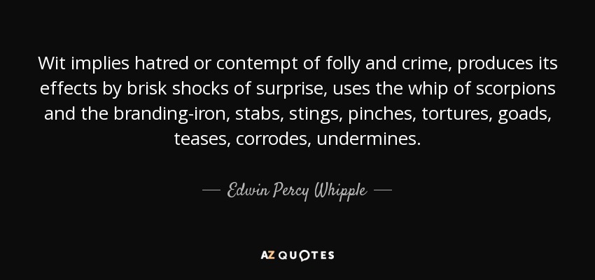 Wit implies hatred or contempt of folly and crime, produces its effects by brisk shocks of surprise, uses the whip of scorpions and the branding-iron, stabs, stings, pinches, tortures, goads, teases, corrodes, undermines. - Edwin Percy Whipple