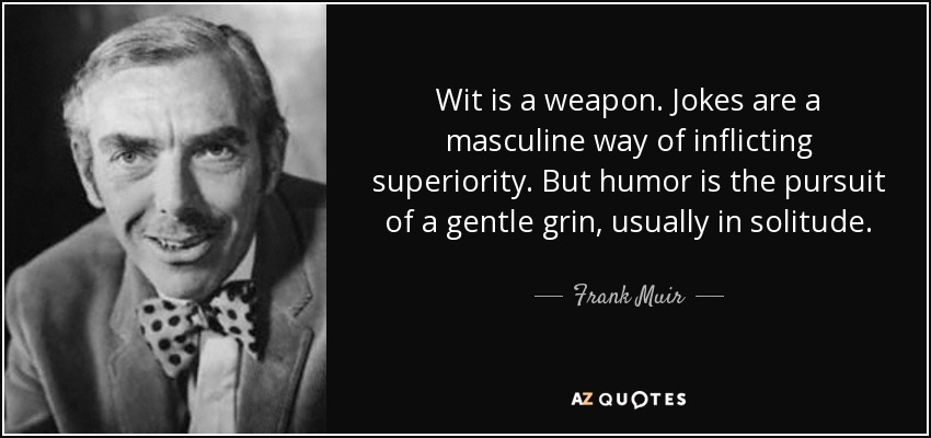 Wit is a weapon. Jokes are a masculine way of inflicting superiority. But humor is the pursuit of a gentle grin, usually in solitude. - Frank Muir