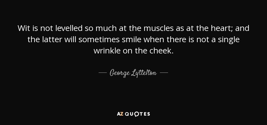 Wit is not levelled so much at the muscles as at the heart; and the latter will sometimes smile when there is not a single wrinkle on the cheek. - George Lyttelton, 1st Baron Lyttelton