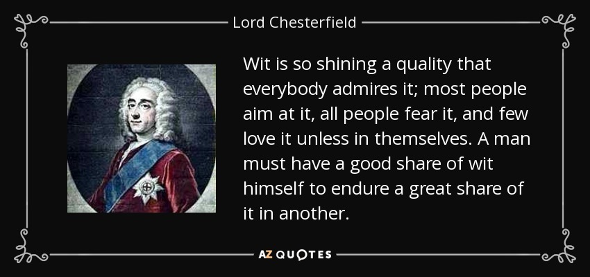 Wit is so shining a quality that everybody admires it; most people aim at it, all people fear it, and few love it unless in themselves. A man must have a good share of wit himself to endure a great share of it in another. - Lord Chesterfield