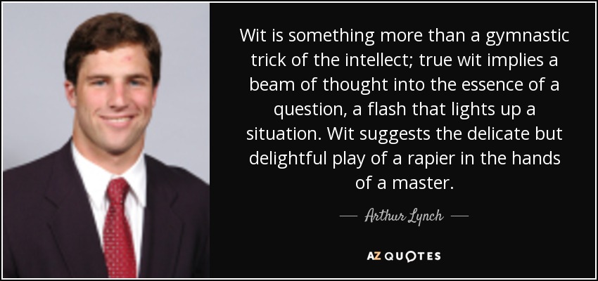 Wit is something more than a gymnastic trick of the intellect; true wit implies a beam of thought into the essence of a question, a flash that lights up a situation. Wit suggests the delicate but delightful play of a rapier in the hands of a master. - Arthur Lynch