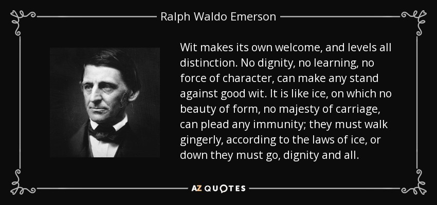 Wit makes its own welcome, and levels all distinction. No dignity, no learning, no force of character, can make any stand against good wit. It is like ice, on which no beauty of form, no majesty of carriage, can plead any immunity; they must walk gingerly, according to the laws of ice, or down they must go, dignity and all. - Ralph Waldo Emerson