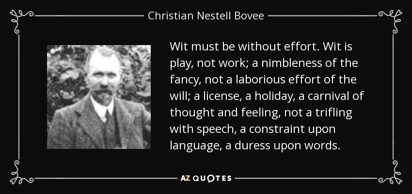 Wit must be without effort. Wit is play, not work; a nimbleness of the fancy, not a laborious effort of the will; a license, a holiday, a carnival of thought and feeling, not a trifling with speech, a constraint upon language, a duress upon words. - Christian Nestell Bovee