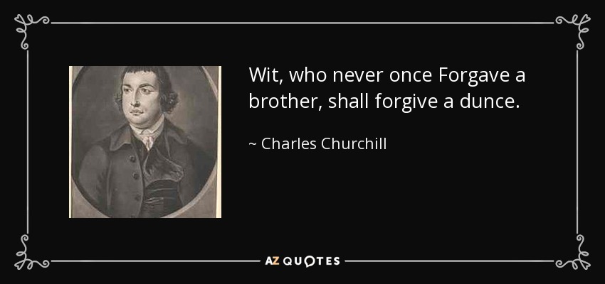 Wit, who never once Forgave a brother, shall forgive a dunce. - Charles Churchill
