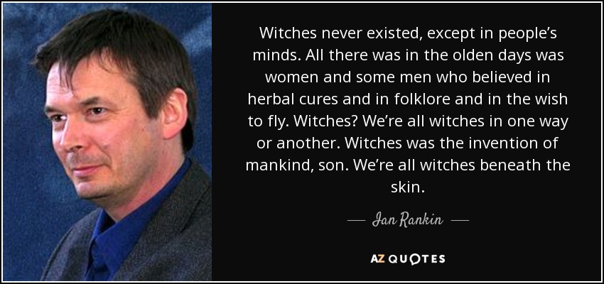 Witches never existed, except in people’s minds. All there was in the olden days was women and some men who believed in herbal cures and in folklore and in the wish to fly. Witches? We’re all witches in one way or another. Witches was the invention of mankind, son. We’re all witches beneath the skin. - Ian Rankin