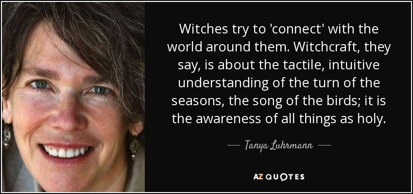 Witches try to 'connect' with the world around them. Witchcraft, they say, is about the tactile, intuitive understanding of the turn of the seasons, the song of the birds; it is the awareness of all things as holy. - Tanya Luhrmann