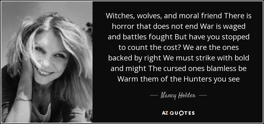 Witches, wolves, and moral friend There is horror that does not end War is waged and battles fought But have you stopped to count the cost? We are the ones backed by right We must strike with bold and might The cursed ones blamless be Warm them of the Hunters you see - Nancy Holder