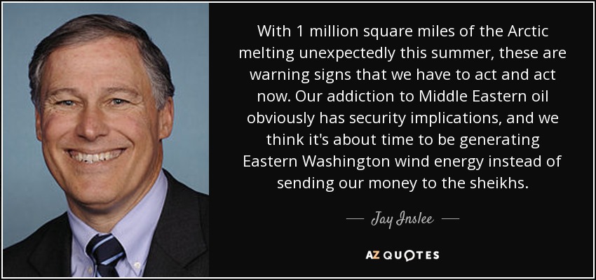 With 1 million square miles of the Arctic melting unexpectedly this summer, these are warning signs that we have to act and act now. Our addiction to Middle Eastern oil obviously has security implications, and we think it's about time to be generating Eastern Washington wind energy instead of sending our money to the sheikhs. - Jay Inslee