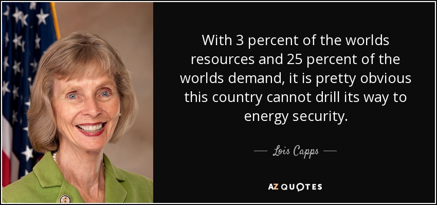With 3 percent of the worlds resources and 25 percent of the worlds demand, it is pretty obvious this country cannot drill its way to energy security. - Lois Capps
