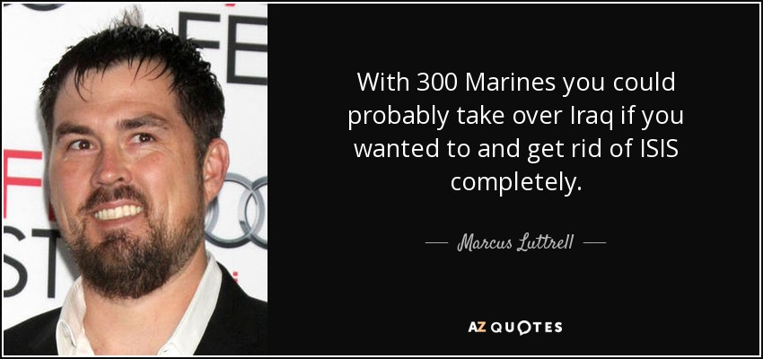 With 300 Marines you could probably take over Iraq if you wanted to and get rid of ISIS completely. - Marcus Luttrell