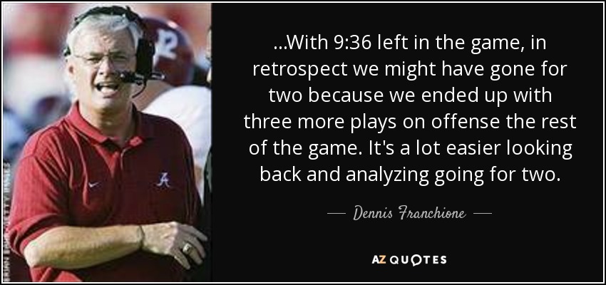 ...With 9:36 left in the game, in retrospect we might have gone for two because we ended up with three more plays on offense the rest of the game. It's a lot easier looking back and analyzing going for two. - Dennis Franchione