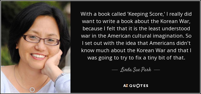 With a book called 'Keeping Score,' I really did want to write a book about the Korean War, because I felt that it is the least understood war in the American cultural imagination. So I set out with the idea that Americans didn't know much about the Korean War and that I was going to try to fix a tiny bit of that. - Linda Sue Park