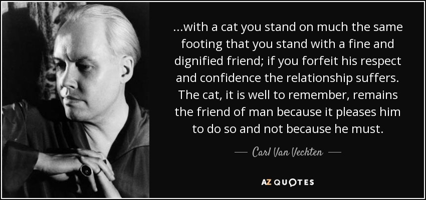 ...with a cat you stand on much the same footing that you stand with a fine and dignified friend; if you forfeit his respect and confidence the relationship suffers. The cat, it is well to remember, remains the friend of man because it pleases him to do so and not because he must. - Carl Van Vechten