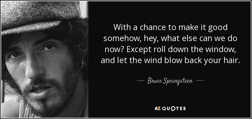 With a chance to make it good somehow, hey, what else can we do now? Except roll down the window, and let the wind blow back your hair. - Bruce Springsteen