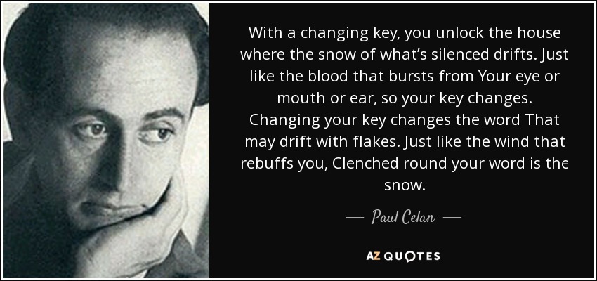 With a changing key, you unlock the house where the snow of what’s silenced drifts. Just like the blood that bursts from Your eye or mouth or ear, so your key changes. Changing your key changes the word That may drift with flakes. Just like the wind that rebuffs you, Clenched round your word is the snow. - Paul Celan