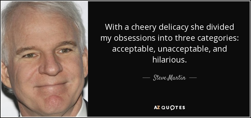 With a cheery delicacy she divided my obsessions into three categories: acceptable, unacceptable, and hilarious. - Steve Martin