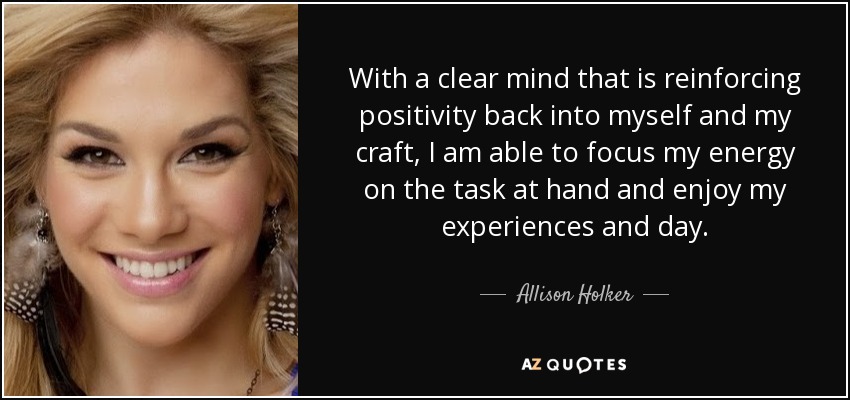 With a clear mind that is reinforcing positivity back into myself and my craft, I am able to focus my energy on the task at hand and enjoy my experiences and day. - Allison Holker