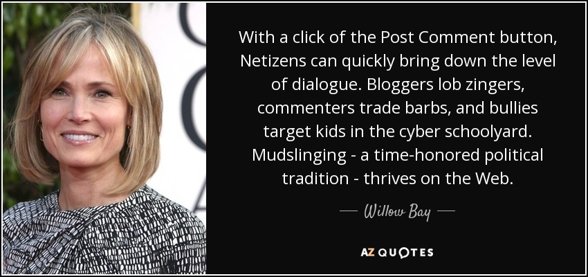 With a click of the Post Comment button, Netizens can quickly bring down the level of dialogue. Bloggers lob zingers, commenters trade barbs, and bullies target kids in the cyber schoolyard. Mudslinging - a time-honored political tradition - thrives on the Web. - Willow Bay