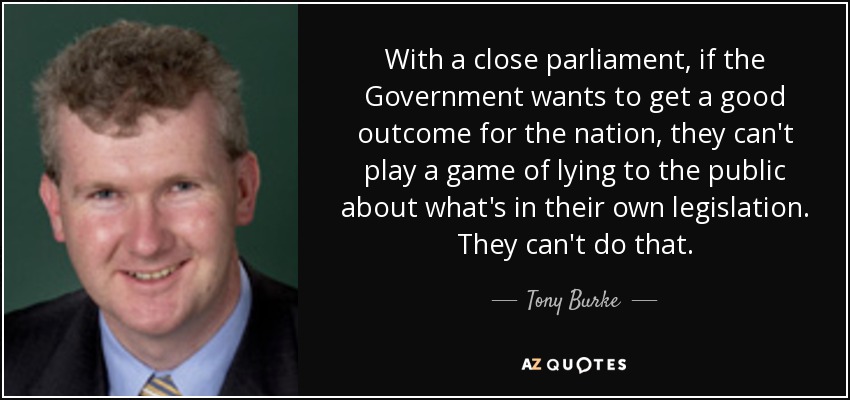 With a close parliament, if the Government wants to get a good outcome for the nation, they can't play a game of lying to the public about what's in their own legislation. They can't do that. - Tony Burke